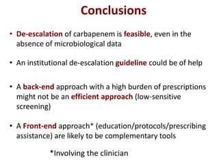 Conclusions
• De-escalation of carbapenem is feasible, even in the
absence of microbiological data
• An institutional de-escalation guideline could be of help
• A back-end approach with a high burden of prescriptions
might not be an efficient approach (low-sensitive
screening)
• A Front-end approach* (education/protocols/prescribing
assistance) are likely to be complementary tools
*Involving the clinician
 