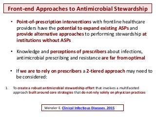 Front-end Approaches to Antimicrobial Stewardship
Wenzler E. Clinical Infectious Diseases. 2015
• Point-of-prescription interventions with frontline healthcare
providers have the potential to expand existing ASPs and
provide alternative approaches to performing stewardship at
institutions without ASPs
• If we are to rely on prescribers a 2-tiered approach may need to
be considered:
1. To create a robust antimicrobial stewardship effort that involves a multifaceted
approach built around core strategies that do not rely solely on physician practices
• Knowledge and perceptions of prescribers about infections,
antimicrobial prescribing and resistance are far from optimal
 