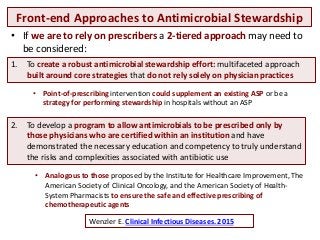 Front-end Approaches to Antimicrobial Stewardship
Wenzler E. Clinical Infectious Diseases. 2015
• If we are to rely on prescribers a 2-tiered approach may need to
be considered:
1. To create a robust antimicrobial stewardship effort: multifaceted approach
built around core strategies that do not rely solely on physician practices
• Point-of-prescribing intervention could supplement an existing ASP or be a
strategy for performing stewardship in hospitals without an ASP
2. To develop a program to allow antimicrobials to be prescribed only by
those physicians who are certified within an institution and have
demonstrated the necessary education and competency to truly understand
the risks and complexities associated with antibiotic use
• Analogous to those proposed by the Institute for Healthcare Improvement, The
American Society of Clinical Oncology, and the American Society of Health-
System Pharmacists to ensure the safe and effective prescribing of
chemotherapeutic agents
 
