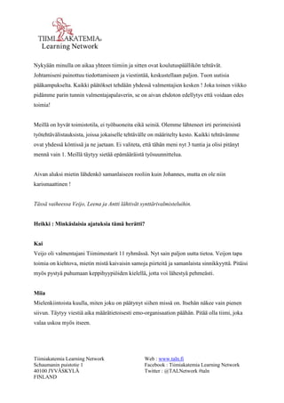 Tiimiakatemia Learning Network 
Schaumanin puistotie 1 
40100 JYVÄSKYLÄ 
FINLAND 
Web : www.taln.fi 
Facebook : Tiimiakatemia Learning Network 
Twitter : @TALNetwork #taln 
Nykyään minulla on aikaa yhteen tiimiin ja sitten ovat koulutuspäällikön tehtävät. 
Johtamiseni painottuu tiedottamiseen ja viestintää, keskustellaan paljon. Tuon uutisia 
pääkampukselta. Kaikki päätökset tehdään yhdessä valmentajien kesken ! Joka toinen viikko 
pidämme parin tunnin valmentajapalaverin, se on aivan ehdoton edellytys että voidaan edes 
toimia! 
Meillä on hyvät toimistotila, ei työhuoneita eikä seiniä. Olemme lähteneet irti perinteisistä 
työtehtävälistauksista, joissa jokaiselle tehtävälle on määritelty kesto. Kaikki tehtävämme 
ovat yhdessä köntissä ja ne jaetaan. Ei valiteta, että tähän meni nyt 3 tuntia ja olisi pitänyt 
mennä vain 1. Meillä täytyy sietää epämääräistä työsuunnittelua. 
Aivan aluksi mietin lähdenkö samanlaiseen rooliin kuin Johannes, mutta en ole niin 
karismaattinen ! 
Tässä vaiheessa Veijo, Leena ja Antti lähtivät synttärivalmisteluihin. 
Heikki : Minkäslaisia ajatuksia tämä herätti? 
Kai 
Veijo oli valmentajani Tiimimestarit 11 ryhmässä. Nyt sain paljon uutta tietoa. Veijon tapa 
toimia on kiehtova, mietin mistä kaivaisin samoja piirteitä ja samanlaista sinnikkyyttä. Pitäisi 
myös pystyä puhumaan keppihyypiöiden kielellä, jotta voi lähestyä pehmeästi. 
Miia 
Mielenkiintoista kuulla, miten joku on päätynyt siihen missä on. Itsehän näkee vain pienen 
siivun. Täytyy viestiä aika määrätietoisesti emo-organisaation päähän. Pitää olla tiimi, joka 
valaa uskoa myös itseen. 
 