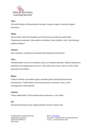 Tiimiakatemia Learning Network 
Schaumanin puistotie 1 
40100 JYVÄSKYLÄ 
FINLAND 
Web : www.taln.fi 
Facebook : Tiimiakatemia Learning Network 
Twitter : @TALNetwork #taln 
Niina 
On todella tärkeää, että käynnistäessä saa tukea. Seuraava steppi on oikeiden tyyppien 
löytäminen. 
Minna 
Jäi kysymättä, miltä tuntui hypätä konservatiivisesta ja turvallisesta ympäristöstä 
Proakatemian maailmaan. Onko paikka on käyttänyt Veijoa hyödyksi, onko Veijo käyttänyt 
paikkaa hyödyksi ? 
Johanna 
Hyvä muistutus viestinnän ja kommunikoinnin tärkeydestä emoyhtiöön ! 
Niina 
Tärkeää hankkia myös hyvä ystäväpiiri, jotka ovat mielipidevaikuttajia. Sellaisia ulkopuolisia 
henkilöitä, joita keppihyypiöt arvostavat. Veijo toimii kuten Veijo, toiset eri tavalla. Omaa 
persoonaa EI saa hukata. 
Riikka 
Lahdessa haluttiin vain parhaita paloja, mielestäni pitäisi keskittyä kokonaisuuden 
rakentamiseen. Tiedän tulokset siitä, kun perustetaan osuuskunta, mutta ei oteta 
tiimioppimisen mallia käyttöön. 
Johanna 
Vaikea tehdä puoliksi. Pitää muuttaa rakenne kokonaan, ei vain vähän ! 
Kai 
Osuuskuntatoimintaan liittyy keppihyypiöiden mielestä varmasti riski. 
 