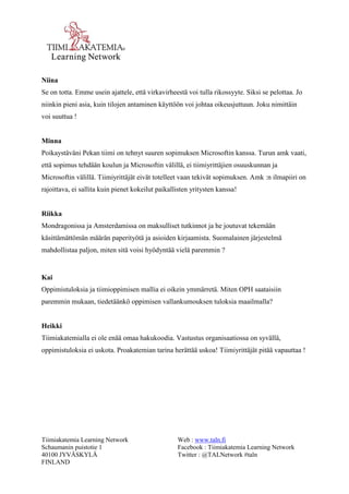 Tiimiakatemia Learning Network 
Schaumanin puistotie 1 
40100 JYVÄSKYLÄ 
FINLAND 
Web : www.taln.fi 
Facebook : Tiimiakatemia Learning Network 
Twitter : @TALNetwork #taln 
Niina 
Se on totta. Emme usein ajattele, että virkavirheestä voi tulla rikossyyte. Siksi se pelottaa. Jo 
niinkin pieni asia, kuin tilojen antaminen käyttöön voi johtaa oikeusjuttuun. Joku nimittäin 
voi suuttua ! 
Minna 
Poikaystäväni Pekan tiimi on tehnyt suuren sopimuksen Microsoftin kanssa. Turun amk vaati, 
että sopimus tehdään koulun ja Microsoftin välillä, ei tiimiyrittäjien osuuskunnan ja 
Microsoftin välillä. Tiimiyrittäjät eivät totelleet vaan tekivät sopimuksen. Amk :n ilmapiiri on 
rajoittava, ei sallita kuin pienet kokeilut paikallisten yritysten kanssa! 
Riikka 
Mondragonissa ja Amsterdamissa on maksulliset tutkinnot ja he joutuvat tekemään 
käsittämättömän määrän paperityötä ja asioiden kirjaamista. Suomalainen järjestelmä 
mahdollistaa paljon, miten sitä voisi hyödyntää vielä paremmin ? 
Kai 
Oppimistuloksia ja tiimioppimisen mallia ei oikein ymmärretä. Miten OPH saataisiin 
paremmin mukaan, tiedetäänkö oppimisen vallankumouksen tuloksia maailmalla? 
Heikki 
Tiimiakatemialla ei ole enää omaa hakukoodia. Vastustus organisaatiossa on syvällä, 
oppimistuloksia ei uskota. Proakatemian tarina herättää uskoa! Tiimiyrittäjät pitää vapauttaa ! 
 