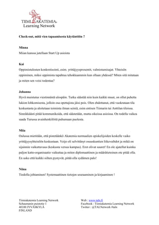 Tiimiakatemia Learning Network 
Schaumanin puistotie 1 
40100 JYVÄSKYLÄ 
FINLAND 
Web : www.taln.fi 
Facebook : Tiimiakatemia Learning Network 
Twitter : @TALNetwork #taln 
Check-out, mitä vien tapaamisesta käytäntöön ? 
Minna 
Miian kanssa jutellaan Start Up asioista 
Kai 
Oppimistulosten konkretisointi, esim. yrittäjyysprosentit, valmistumisajat. Yhteisön 
oppiminen, miksi oppimista tapahtuu tehokkaammin kun ollaan yhdessä? Miten sitä mitataan 
ja miten sen voisi todentaa? 
Johanna 
Hyvä muistutus viestinnästä ulospäin. Turku säästää niin kuin kaikki muut, on ollut puhetta 
lukion lohkomisesta, jolloin osa opettajista jäisi pois. Olen ehdottanut, että vuokrataan tila 
keskustasta ja aloitetaan toiminta ilman seiniä, esim entisen Tiimarin tai Anttilan tiloissa. 
Sinnikkäästi pitää kommunikoida, että säästetään, mutta oikeissa asioissa. On todella vaikea 
saada Turussa avainhenkilöitä puhumaan puolesta. 
Miia 
Oulussa mietitään, että pistetäänkö Akatemia normaalien opiskelijoiden keskelle vaiko 
yrittäjyysyhteisöön keskustaan. Veijo oli selvittänyt osuuskuntien liikevaihdot ja mikä on 
sijainnin vaikuttavuus (keskusta versus kampus). Erot olivat suuret! En ole ajatellut kuinka 
paljon katto-organisaatio vaikuttaa ja miten diplomaattinen ja määrätietoinen ote pitää olla. 
En usko että kaikki siihen pystyvät, pitää olla sydämen palo! 
Niina 
Tiedolla johtaminen! Systemaattinen tietojen seuraaminen ja kirjaaminen ! 
 