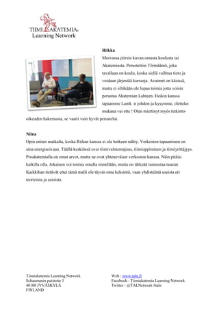 Tiimiakatemia Learning Network 
Schaumanin puistotie 1 
40100 JYVÄSKYLÄ 
FINLAND 
Web : www.taln.fi 
Facebook : Tiimiakatemia Learning Network 
Twitter : @TALNetwork #taln 
Riikka 
Morvassa piirsin kuvan omasta koulusta tai 
Akatemiasta. Perustettiin Törmäämö, joka 
tavallaan on koulu, koska siellä vaihtuu tieto ja 
voidaan järjestää kursseja. Avaimet on käsissä, 
mutta ei siltikään ole lupaa toimia jotta voisin 
perustaa Akatemian Lahteen. Heikin kanssa 
tapaamme Lamk :n johdon ja kysymme, oletteko 
mukana vai ette ! Olen miettinyt myös tutkinto-oikeuden 
hakemusta, se vaatii vain hyvät perustelut. 
Niina 
Opin eniten matkalta, koska Riikan kanssa ei ole hetkeen nähty. Verkoston tapaaminen on 
aina energisoivaan. Täällä keskiössä ovat tiimivalmentajuus, tiimioppiminen ja tiimiyrittäjyys. 
Proakatemialla on omat arvot, mutta ne ovat yhteneväiset verkoston kanssa. Näin pitäisi 
kaikilla olla. Jokainen voi toimia omalla nimellään, mutta on tärkeää tunnustaa taustat. 
Kaikkihan tietävät ettei tämä malli ole täysin oma keksintö, vaan yhdistelmä useista eri 
teorioista ja asioista. 
