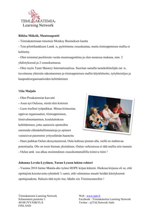 Tiimiakatemia Learning Network 
Schaumanin puistotie 1 
40100 JYVÄSKYLÄ 
FINLAND 
Web : www.taln.fi 
Facebook : Tiimiakatemia Learning Network 
Twitter : @TALNetwork #taln 
Riikka Mäkelä, Muutosagentti 
- Tiimiakatemiaan tutustuin Monkey Busineksen kautta 
- Tein pilottihankkeen Lamk :n, pyöritimme osuuskuntaa, mutta tiimioppimisen mallia ei 
kehitetty. 
- Olen toiminut puolitoista vuotta muutosagenttina ja olen monessa mukana, mm. 2 
yhdistyksessä ja 2 osuuskunnassa. 
- Olen myös Team Mastery Internationalissa. Suoritan samalla tuotekehittelijän eat :n, 
tavoitteena yhteisön rakentaminen ja tiimioppimisen mallin käyttöönotto, työyhteisöjen ja 
kaupunkiorganisaatioiden kehittäminen 
Miia Maijala 
- Olen Proakatemian kasvatti 
- Asun nyt Oulussa, mistä olen kotoisin 
- Luon itselleni työpaikkaa. Minua kiinnostaa 
oppivat organisaatiot, tiimioppiminen, 
tiimivalmentaminen, koululaitoksen 
kehittäminen, jotta saataisiin opintoihin 
enemmän elämänhallintataitoja ja opinnot 
vastaisivat paremmin yrityselämän haasteita 
- Haen paikkaa Oulun ekosysteemissä, Oulu kuhisee pinnan alla, siellä on mahtavaa 
potentiaalia. Olo on tosin hieman yksinäinen, Oulun verkostossa ei tätä mallia niin tunneta 
- Oulun amk :ssa alkaa ensimmäinen osuuskuntamallilla toimiva tiimi ! 
Johanna Levola-Lyytinen, Turun Lyseon lukion rehtori 
- Vuonna 2010 Jarmo Matala-aho työnsi HOPE kirjan käteeni. Huikeaa kirjassa oli se, että 
opettajista koostuvasta ryhmästä ¾ sanoi, että valmennus muutti heidän käsityksensä 
opettajuudesta. Halusin tätä myös itse, lähdin siis Tiimimestareihin ! 
 