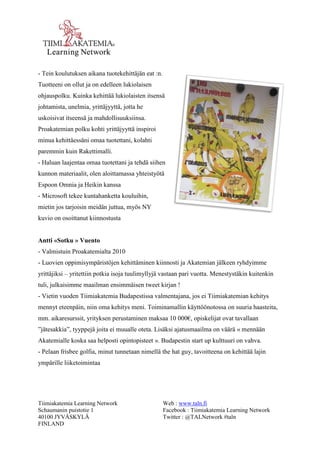 Tiimiakatemia Learning Network 
Schaumanin puistotie 1 
40100 JYVÄSKYLÄ 
FINLAND 
Web : www.taln.fi 
Facebook : Tiimiakatemia Learning Network 
Twitter : @TALNetwork #taln 
- Tein koulutuksen aikana tuotekehittäjän eat :n. 
Tuotteeni on ollut ja on edelleen lukiolaisen 
ohjauspolku. Kuinka kehittää lukiolaisten itsensä 
johtamista, unelmia, yrittäjyyttä, jotta he 
uskoisivat itseensä ja mahdollisuuksiinsa. 
Proakatemian polku kohti yrittäjyyttä inspiroi 
minua kehittäessäni omaa tuotettani, kolahti 
paremmin kuin Rakettimalli. 
- Haluan laajentaa omaa tuotettani ja tehdä siihen 
kunnon materiaalit, olen aloittamassa yhteistyötä 
Espoon Omnia ja Heikin kanssa 
- Microsoft tekee kuntahanketta kouluihin, 
mietin jos tarjoisin meidän juttua, myös NY 
kuvio on osoittanut kiinnostusta 
Antti «Sotku » Vuento 
- Valmistuin Proakatemialta 2010 
- Luovien oppimisympäristöjen kehittäminen kiinnosti ja Akatemian jälkeen ryhdyimme 
yrittäjiksi – yritettiin potkia isoja tuulimyllyjä vastaan pari vuotta. Menestystäkin kuitenkin 
tuli, julkaisimme maailman ensimmäisen tweet kirjan ! 
- Vietin vuoden Tiimiakatemia Budapestissa valmentajana, jos ei Tiimiakatemian kehitys 
mennyt eteenpäin, niin oma kehitys meni. Toiminamallin käyttöönotossa on suuria haasteita, 
mm. aikaresurssit, yrityksen perustaminen maksaa 10 000€, opiskelijat ovat tavallaan 
”jätesakkia”, tyyppejä joita ei muualle oteta. Lisäksi ajatusmaailma on väärä « mennään 
Akatemialle koska saa helposti opintopisteet ». Budapestin start up kulttuuri on vahva. 
- Pelaan frisbee golfia, minut tunnetaan nimellä the hat guy, tavoitteena on kehittää lajin 
ympärille liiketoimintaa 
 