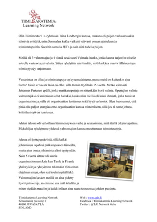 Tiimiakatemia Learning Network 
Schaumanin puistotie 1 
40100 JYVÄSKYLÄ 
FINLAND 
Web : www.taln.fi 
Facebook : Tiimiakatemia Learning Network 
Twitter : @TALNetwork #taln 
Olin Tiimimestarit 3 -ryhmässä Tiina Lindbergin kanssa, mukana oli paljon verkostossakin 
toimivia yrittäjiä, esim Suomalan Sakke vaikutti vahvasti omaan ajatteluun ja 
toimintatapoihin. Suoritin samalla JETn ja sain siitä todella paljon. 
Meillä oli 3 valmentajaa ja 4 tiimiä sekä suuri Voimala-hanke, jonka kautta tarjottiin toiselle 
asteelle vastaavia palveluita. Sitten ryhdyttiin miettimään, mitä kaikkea muuta tällainen tapa 
toimia pystyy tarjoamaan. 
Vastarintaa on ollut ja toimintatapoja on kyseenalaistettu, mutta meitä on kuitenkin aina 
tuettu! Jotain erikoista tässä on ollut, sillä tänään täytetään 15 vuotta. Melko varmasti 
Johannes Partanen epäili, josko matikanopettaja on sittenkään hyvä valinta. Opettajien valinta 
valmentajiksi ei kuitenkaan ollut haitaksi, koska näin meillä oli kaksi ihmistä, jotka tunsivat 
organisaation ja joilla oli organisaation luottamus sekä hyvä verkostot. Olen huomannut, että 
pitää olla paljon energiaa emo-organisaation kanssa toimimiseen, sillä jos ei tunne johtoa, 
kehittämistyö on haastavaa. 
Aluksi talossa oli valloillaan hämmennyksen vaihe ja seurasimme, mitä täällä oikein tapahtuu. 
Pikkuhiljaa ryhdyimme yhdessä valmentajien kanssa muuttamaan toimintatapoja. 
Alussa oli johtajuuskriisiä, sillä kaikki 
johtaminen tapahtui pääkampuksen tiimoilta, 
mutta pian omaa johtamista alkoi syntymään. 
Noin 5 vuotta sitten tuli suuria 
organisaatiomuutoksia kun Tamk ja Piramk 
yhdistyivät ja ryhdyimme tekemään töitä oman 
ohjelman eteen, olen nyt koulutuspäällikkö. 
Valmentajien kesken meillä on aina pidetty 
hyviä palavereja, mietimme siis mitä tehdään ja 
miten viedään maaliin ja kaikki ollaan aina saatu toteutettua johdon puolesta. 
 