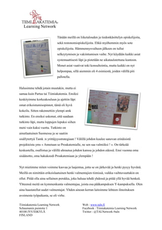 Tiimiakatemia Learning Network 
Schaumanin puistotie 1 
40100 JYVÄSKYLÄ 
FINLAND 
Web : www.taln.fi 
Facebook : Tiimiakatemia Learning Network 
Twitter : @TALNetwork #taln 
Tänään meillä on liiketalouden ja tiedonkäsittelyn opiskelijoita, 
sekä restonomiopiskelijoita. Ehkä myöhemmin myös sote 
opiskelijoita. Hämmennysvaiheen jälkeen on tullut 
selkeytymisen ja vakiintumisen vaihe. Nyt käydään kaikki asiat 
systemaattisesti läpi ja pistetään ne aikataulutettuna kuntoon. 
Monet asiat vaativat toki konsultointia, mutta kaikki on nyt 
helpompaa, sillä aiemmin oli 4 esimiestä, joiden välillä piti 
pallotella. 
Halusimme tehdä jotain muutakin, mutta ei 
samaa kuin Partus tai Tiimiakatemia. Ensiksi 
keskityimme korkeakouluun ja ajettiin läpi 
omat erikoistumisopinnot, tämä oli hyvä 
kokeilu. Sitten rakennettiin ylempi amk 
tutkinto. En ensiksi uskonut, että saadaan 
tutkinto läpi, mutta loppujen lopuksi siihen 
meni vain kaksi vuotta. Tutkinto on 
ainutlaatuinen Suomessa ja se saatiin 
sisällytettyä Tamk :n yrittäjyysstrategiaan ! Välillä johdon kuulee sanovan erinäisistä 
projekteista yms « Annetaan se Proakatemialle, ne sen saa valmiiksi ! ». On tärkeää 
keskustella, osallistua ja välillä uhrautua johdon kanssa ja johdon edessä. Ensi vuonna oma 
sisäänotto, oma hakukoodi Proakatemiaan ja ylempään ! 
Nyt mietimme miten voimme kasvaa ja laajentua, jotta se on järkevää ja henki pysyy hyvänä. 
Meillä on nimittäin erikoislaatuinen henki valmentajien tiimissä, vaikka vaihtuvuuttakin on 
ollut. Pitää olla aina sellainen porukka, joka haluaa tehdä yhdessä ja pitää yllä hyvää henkeä. 
Yhteensä meitä on kymmenkunta valmentajaa, joista osa pääkampuksen Y-kampuksella. Olen 
aina haastatellut uudet valmentajat. Yhden ainoan kerran laitoimme lehteen ilmoituksen 
avoimesta työpaikasta, se oli virhe. 
 