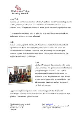 Tiimiakatemia Learning Network 
Schaumanin puistotie 1 
40100 JYVÄSKYLÄ 
FINLAND 
Web : www.taln.fi 
Facebook : Tiimiakatemia Learning Network 
Twitter : @TALNetwork #taln 
Leena Varis 
Kun olin vielä suorittamassa maisterin tutkintoa, Veijo halusi minut Proakatemialle ja hoputti 
« Oletsä jo valmis, pikkuhiljaa ois aika valmistua! » Minulla oli kaksi viikkoa aikaa 
valmistua, vaikka alunperin olin suunnitellut puolen vuoden surffireissua opintojen jälkeen ! 
Ei me aina muisteta tai nähdä miten tärkeää työtä Veijo tekee! Esim. ensimmäistä kertaa 
saadaan pysyvät tilat ja myös oma hakukoodi. 
Veijo 
Tosiaan. Viime syksynä tuli ilmoitus, että Proakatemia siirretään Kuntokadulle (lähinnä 
säpinää tuomaan). Kävin läpi kaikki johtoryhmän jäsenet ja lopulta sain tahtoni läpi. 
Tällaisessa työssä saa hermostua vain vähän, sitten pitää ottaa yksi askel taaksepäin, 
rauhoittua ja jatkaa hymyssä suin eteenpäin. Ei ole koskaan juurikaan tullut mieleen, että 
pitäisi olla oma irrallinen yksikkömme. 
Leena 
Minulle ei Proakatemia ihan tuntematon ollut, tunsin 
Veijon ja Tiinan ja olin sparrannut Voimala-hankkeessa. 
Tein opinnäytetyöni aiheesta « Kuinka viedään 
tiimioppimisen malli ammattikorkeakouluun » ja 
haastattelin Veijoa. Veijo auttoi minua myös omassa 
työssäni ennen Proakatemiaa, jolloin opiskelijat eivät 
uskoneet nuorta tradenomia. Veijo ja hänen juristi 
ystävänsä tulivat apuun. 
Lappeenrannan yliopiston jälkeen muutin suoraan Tampereelle. En ole katunut ! 
Tiimiakatemia ja Proakatemia ovat omat kehänsä. Piti aluksi olla hieman varovainen, etten 
tyrannisoi Tiimiakatemia ajatuksilla liikaa. 
 