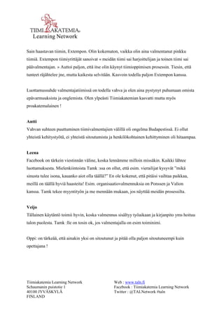 Tiimiakatemia Learning Network 
Schaumanin puistotie 1 
40100 JYVÄSKYLÄ 
FINLAND 
Web : www.taln.fi 
Facebook : Tiimiakatemia Learning Network 
Twitter : @TALNetwork #taln 
Sain haastavan tiimin, Extempon. Olin kokematon, vaikka olin aina valmentanut pinkku 
tiimiä. Extempon tiimiyrittäjät sanoivat « meidän tiimi sai harjoittelijan ja toinen tiimi sai 
päävalmentajan. » Auttoi paljon, että itse olin käynyt tiimioppimisen prosessin. Tiesin, että 
tunteet räjähtelee jne, mutta kaikesta selvitään. Kasvoin todella paljon Extempon kanssa. 
Luottamussuhde valmentajatiimissä on todella vahva ja olen aina pystynyt puhumaan omista 
epävarmuuksista ja onglemista. Olen ylpeästi Tiimiakatemian kasvatti mutta myös 
proakatemalainen ! 
Antti 
Vahvan suhteen puuttuminen tiimivalmentajien välillä oli ongelma Budapestissä. Ei ollut 
yhteistä kehitystyötä, ei yhteistä sitoutumista ja henkilökohtainen kehittyminen oli hitaampaa. 
Leena 
Facebook on tärkein viestinnän väline, koska lennämme milloin missäkin. Kaikki lähtee 
luottamuksesta. Mielenkiintoista Tamk :ssa on ollut, että esim. vierailijat kysyvät ”mikä 
sinusta tulee isona, kauanko aiot olla täällä?” En ole kokenut, että pitäisi vaihtaa paikkaa, 
meillä on täällä hyviä haasteita! Esim. organisaatiovalmennuksia on Ponssen ja Valion 
kanssa. Tamk tekee myyntityön ja me mennään mukaan, jos näyttää meidän prosessilta. 
Veijo 
Tällainen käytäntö toimii hyvin, koska valmennus sisältyy työaikaan ja kirjanpito yms hoituu 
talon puolesta. Tamk :lle on tosin ok, jos valmentajalla on esim toiminimi. 
Oppi: on tärkeää, että ainakin yksi on sitoutunut ja pitää olla paljon sitoutuneempi kuin 
opettajana ! 
 