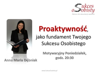 Proaktywnośd,
                 jako fundament Twojego
                    Sukcesu Osobistego
                      Motywacyjny Poniedziałek,
                            godz. 20:30
Anna Maria Dębniak

                     www.SukcesOsobisty.pl
 