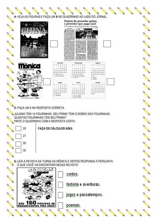 4- VEJA AS FIGURAS E FAÇA UM X NO QUADRINHO AO LADO DO JORNAL.
5- FAÇA UM X NA RESPOSTA CORRETA.
JULIANO TEM 14 FIGURINHAS. SEU PRIMO TEM O DOBRO DAS FIGURINHAS.
QUANTAS FIGURINHAS TEM SEU PRIMO?
PINTE O QUADRINHO COM A RESPOSTA CERTA.
29 FAÇA OS CÁLCULOS AQUI.
27
28
30
6- LEIA A REVISTA DA TURMA DA MÔNICA E DEPOIS RESPONDA À PERGUNTA.
O QUE VOCÊ VAI ENCONTRAR NESSA REVISTA?
 