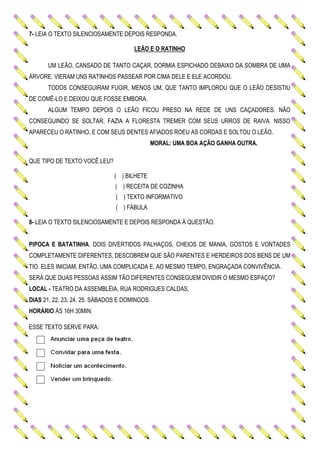 7- LEIA O TEXTO SILENCIOSAMENTE DEPOIS RESPONDA.
LEÃO E O RATINHO
UM LEÃO, CANSADO DE TANTO CAÇAR, DORMIA ESPICHADO DEBAIXO DA SOMBRA DE UMA
ÁRVORE. VIERAM UNS RATINHOS PASSEAR POR CIMA DELE E ELE ACORDOU.
TODOS CONSEGUIRAM FUGIR, MENOS UM, QUE TANTO IMPLOROU QUE O LEÃO DESISTIU
DE COMÊ-LO E DEIXOU QUE FOSSE EMBORA.
ALGUM TEMPO DEPOIS O LEÃO FICOU PRESO NA REDE DE UNS CAÇADORES. NÃO
CONSEGUINDO SE SOLTAR, FAZIA A FLORESTA TREMER COM SEUS URROS DE RAIVA. NISSO
APARECEU O RATINHO, E COM SEUS DENTES AFIADOS ROEU AS CORDAS E SOLTOU O LEÃO.
MORAL: UMA BOA AÇÃO GANHA OUTRA.
QUE TIPO DE TEXTO VOCÊ LEU?
( ) BILHETE
( ) RECEITA DE COZINHA
( ) TEXTO INFORMATIVO
( ) FÁBULA
8- LEIA O TEXTO SILENCIOSAMENTE E DEPOIS RESPONDA À QUESTÃO.
PIPOCA E BATATINHA. DOIS DIVERTIDOS PALHAÇOS, CHEIOS DE MANIA, GOSTOS E VONTADES
COMPLETAMENTE DIFERENTES, DESCOBREM QUE SÃO PARENTES E HERDEIROS DOS BENS DE UM
TIO. ELES INICIAM, ENTÃO, UMA COMPLICADA E, AO MESMO TEMPO, ENGRAÇADA CONVIVÊNCIA.
SERÁ QUE DUAS PESSOAS ASSIM TÃO DIFERENTES CONSEGUEM DIVIDIR O MESMO ESPAÇO?
LOCAL - TEATRO DA ASSEMBLÉIA, RUA RODRIGUES CALDAS,
DIAS 21, 22, 23, 24, 25. SÁBADOS E DOMINGOS.
HORÁRIO ÀS 16H 30MIN.
ESSE TEXTO SERVE PARA:
 
