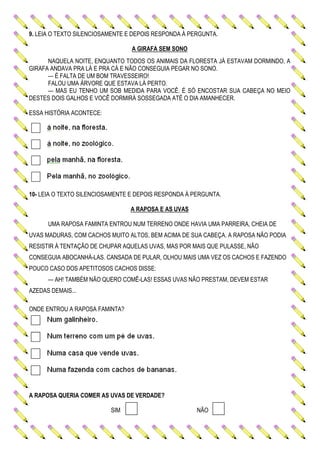 9. LEIA O TEXTO SILENCIOSAMENTE E DEPOIS RESPONDA À PERGUNTA.
A GIRAFA SEM SONO
NAQUELA NOITE, ENQUANTO TODOS OS ANIMAIS DA FLORESTA JÁ ESTAVAM DORMINDO, A
GIRAFA ANDAVA PRA LÁ E PRA CÁ E NÃO CONSEGUIA PEGAR NO SONO.
— É FALTA DE UM BOM TRAVESSEIRO!
FALOU UMA ÁRVORE QUE ESTAVA LÁ PERTO.
— MAS EU TENHO UM SOB MEDIDA PARA VOCÊ. É SÓ ENCOSTAR SUA CABEÇA NO MEIO
DESTES DOIS GALHOS E VOCÊ DORMIRÁ SOSSEGADA ATÉ O DIA AMANHECER.
ESSA HISTÓRIA ACONTECE:
10- LEIA O TEXTO SILENCIOSAMENTE E DEPOIS RESPONDA À PERGUNTA.
A RAPOSA E AS UVAS
UMA RAPOSA FAMINTA ENTROU NUM TERRENO ONDE HAVIA UMA PARREIRA, CHEIA DE
UVAS MADURAS, COM CACHOS MUITO ALTOS, BEM ACIMA DE SUA CABEÇA. A RAPOSA NÃO PODIA
RESISTIR À TENTAÇÃO DE CHUPAR AQUELAS UVAS, MAS POR MAIS QUE PULASSE, NÃO
CONSEGUIA ABOCANHÁ-LAS. CANSADA DE PULAR, OLHOU MAIS UMA VEZ OS CACHOS E FAZENDO
POUCO CASO DOS APETITOSOS CACHOS DISSE:
— AH! TAMBÉM NÃO QUERO COMÊ-LAS! ESSAS UVAS NÃO PRESTAM, DEVEM ESTAR
AZEDAS DEMAIS...
ONDE ENTROU A RAPOSA FAMINTA?
A RAPOSA QUERIA COMER AS UVAS DE VERDADE?
SIM NÃO
 