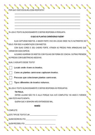 POR QUE VOCÊ ESCOLHEU ESSA RESPOSTA?
______________________________________________
______________________________________________
______________________________________________
______________________________________________
______________________________________________
______________________________________________
11- LEIA O TEXTO SILENCIOSAMENTE E DEPOIS RESPONDA À PERGUNTA.
O QUE AS PLANTAS CARNÍVORAS FAZEM?
ELAS CAPTURAM INSETOS. A MAIOR PARTE VIVE EM LOCAIS ONDE FALTA NUTRIENTES NO
SOLO, POR ISSO A ALIMENTAÇÃO COM INSETOS.
COM SUAS CORES E SEU CHEIRO FORTE, ATRAEM AS PRESAS PARA ARMADILHAS QUE
VARIAM EM CADA ESPÉCIE.
ALGUMAS AGARRAM OS INSETOS COM FOLHAS EM FORMA DE CONCHA. OUTRAS PRENDEM
AS PRESAS COM SUBSTÂNCIAS ADESIVAS.
QUAL O ASSUNTO DESSE TEXTO?
12- LEIA O TEXTO SILENCIOSAMENTE E DEPOIS RESPONDA ÀS PERGUNTAS.
TIA PAULA,
ONTEM JULIANO NÃO FOI À AULA PORQUE SUA AVÓ COMPLETOU 100 ANOS E FIZEMOS
UMA FESTA MUITO BONITA.
QUERIA QUE A SENHORA NÃO ENTENDESSE MAL.
MAMÃE
COMPLETE:
ESTE TIPO DE TEXTO É UM _______________________________.
QUEM ESCREVEU FOI __________________________________
QUEM RECEBEU FOI ___________________________________
 