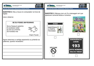 QUESTÃO 2: Deu a louca no computador na hora de
digitar.
Leia e observe:
Agora reescreva a cantiga separando ou juntando as
palavras, quando necessário:
_____________________________________________
_____________________________________________
_____________________________________________
_____________________________________________
QUESTÃO 3: Marque com um X a mensagem em que
aparecem somente letras e números:
SE EU FOSSE UM PEIXINHO
Se eu fosseum peixinho
E soubesse nadar
Eu tira va a Aninha
Do fundodo mar
Origem Popular
AVISO
MANTENHA
A PORTA
FECHADA
EMERGÊNCIA
LIGUE
193
ESTE NÚMERO
SALVA VIDAS
 