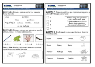 QUESTÃO 4: Circule a palavra escrita três vezes de
forma diferente.
QUESTÃO 5: Circule o número que representa quantas
sílabas possui o nome de cada desenho.
1 - 2 - 3 – 4 1 - 2 - 3 – 4 1 - 2 - 3 – 4 1 - 2 - 3 - 4
QUESTÃO 6: Marque com um x o desenho cujo nome
começa com uma sílaba diferente.
QUESTÃO 7: Risque o quadrinho que mostra quantas vezes a
palavra DOCE aparece no texto:
2
5
8
10
QUESTÃO 8: Circule a palavra correspondente ao desenho,
em cada quadro.
Topete Tomate Tomada
Berço Braço Barco
Palhaço Palhoça Palito
Presunto Presente Presépio
bebida QUADRO
bebida guardanapo
PEQUENIQUE moleque BEBIDA bordado
pé-de-moleque
“O doce perguntou pro doce
Qual é o doce mais doce.
O doce respondeu pro doce
Que o doce mais doce
É o doce da batata doce.”
 