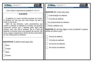 Leia o texto e responda as questões 9, 10 e 11.
ELEFANTE
O elefante é o maior mamífero terrestre do mundo.
É também um dos que vive mais tempo: de cem a
cento e vinte anos.
Além do seu tamanho, outra característica que
chama a atenção no elefante é a tromba. As pessoas
costumam pensar que o elefante bebe água pela
tromba, mas, isso não é verdade. Ela é o nariz do
elefante e funciona como uma espécie de canudo. Ele
puxa a água e esguincha-a dentro da boca para beber
ou nas costas para se refrescar.
QUESTÃO 09: O elefante bebe água pela:
Boca
Língua
Nariz
Tromba
QUESTÃO 10: O texto fala sobre:
A alimentação do elefante.
A tromba do elefante.
As características do elefante.
Onde o elefante vive.
QUESTÃO 11: Na frase “Ela é o nariz do elefante” a palavra
grifada se refere a que?
À boca do elefante.
À tromba do elefante.
Ao focinho do elefante.
Às narinas do elefante.
 