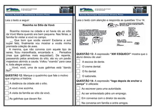 Leia o texto a seguir:
Rosinha no Sítio da Vovó
Rosinha morava na cidade e só havia ido ao sítio
da Vovó Maria quando era bem pequena. Nas férias, a
família foi visitar a vovó no campo.
__ Que bom que vocês vieram! Exclama a avó
super feliz, finalmente vou mostrar a vocês minha
premiada coleção de aves.
A menina, que não convivia com aquele tipo de
seres, ficou maravilhada, encantada e. . . Pensativa
(mas que galinhas mais esquisitas!). De repente,
passeando pelos arredores do sítio, ela viu um pavão
majestoso abrindo a cauda. Voltou “voando” para casa
e, toda alegre avisou:
__Vovó, vovó, uma de suas galinhas está “dando
flor!”.
QUESTÃO 12: Marque o quadrinho que fala o motivo
que originou a história:
A distância da cidade até o sítio.
A vovó vive sozinha.
A visita da família ao sítio da vovó.
As galinhas que davam flor.
Leia o texto com atenção e responda as questões 13 e 14.
QUESTÃO 13: A expressão “XIII! ESQUECI!” mostra que o
aluno deixou de usar:
A escova de dente.
O creme dental.
O fio dental.
O sabonete.
QUESTÃO 14: A expressão “logo depois de encher a
pança” é utilizada:
Ao escrever para uma autoridade.
Ao ser entrevistado pêra um emprego.
Em conversa com o diretor da escola.
Na conversa em família e entre amigos.
 