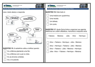 Leia o texto abaixo e responda.
QUESTÃO 15: A estrelinha voltou a brilhar quando:
Viu a Mônica plantando uma flor.
Viu a Mônica com a pá no chão.
Viu as árvores cortadas.
Viu o rio poluído.
QUESTÃO 16: Este texto é:
Uma história em quadrinhos.
Uma receita.
Um bilhete.
Um conto.
QUESTÃO 17: Ajude Dona Anita a organizar sua agenda
telefônica em ordem alfabética, marcando a resposta certa:
Artur – Fabiana – Henrique – Júlia – Mariana
Artur – Henrique – Fabiana – Júlia – Mariana
Artur – Fabiana – Júlia – Mariana – Henrique
Júlia - Artur – Fabiana – Henrique – Mariana
Fabiana Mariana Júlia Artur Henrique
 