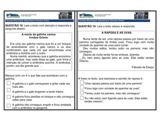 QUESTÃO 18: Leia o texto com atenção e responda a
pergunta abaixo:
Marque com um X o que fala que aconteceu com a
galinha:
A galinha e o galo começaram a gritar cada vez
mais alto.
A galinha e o galo brigaram a tarde inteira.
A galinha ficou perdida no bosque e não conseguiu
voltar para casa.
A galinha não conseguiu engolir e ficou entalada
com a amêndoa na garganta.
A morte da galinha nanica
Irmãos Grimm
Era uma vez galinha nanica que foi a um bosque
de amendoeiras com o galo nanico e os dois
combinaram que cada um que encontrasse uma
amêndoa a dividiria com o outro.
Numa manhã, aconteceu que a galinha encontrou
uma amêndoa, mas nada disse ao galo, pois tinha a
intenção de comer a amêndoa sozinha. A amêndoa,
porém, era tão grande que. . .
QUESTÃO 19: Leia o texto abaixo e responda.
A RAPOSA E AS UVAS
Numa tarde de sol, uma raposa passou por baixo de uma
parreira carregadas de lindas uvas. Ficou logo com muita
vontade de apanhar as uvas para comer.
Deu muitos saltos, tentou subir na parreira, mas não
conseguiu.
Depois de muito tentar foi-se embora, dizendo:
__Eu nem estou ligando para as uvas. Elas estão verdes
mesmo. . .
Fábulas de Esopo
A frase no texto, que expressa a opinião da raposa é:
“Uma raposa passou por baixo de uma parreira”.
“Ficou logo com vontade de apanhar as uvas”.
“Tentou subir na parreira, mas não conseguiu”.
“Eu não estou nem ligando para as uvas. Elas estão
verdes mesmo”.
 