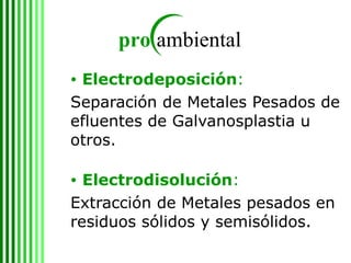 Electrodeposición : Separación de Metales Pesados de efluentes de Galvanosplastia u otros. Electrodisolución :  Extracción de Metales pesados en residuos sólidos y semisólidos. 
