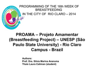 PROAMA – Projeto Amamentar
(Breastfeeding Project) – UNESP (São
Paulo State University) - Rio Claro
Campus - Brazil
PROGRAMMING OF THE 16th WEEK OF
BREASTFEEDING
IN THE CITY OF RIO CLARO – 2014
Authors:
Prof. Dra. Silvia Marina Anaruma
Thaís Laura Caliman (student)
 