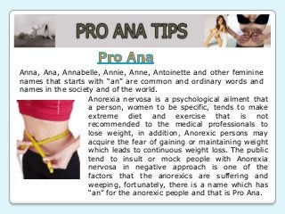 Anna, Ana, Annabelle, Annie, Anne, Antoinette and other feminine
names that starts with “an” are common and ordinary words and
names in the society and of the world.
Anorexia nervosa is a psychological ailment that
a person, women to be specific, tends to make
extreme diet and exercise that is not
recommended to the medical professionals to
lose weight, in addition, Anorexic persons may
acquire the fear of gaining or maintaining weight
which leads to continuous weight loss. The public
tend to insult or mock people with Anorexia
nervosa in negative approach is one of the
factors that the anorexics are suffering and
weeping, fortunately, there is a name which has
“an” for the anorexic people and that is Pro Ana.

 