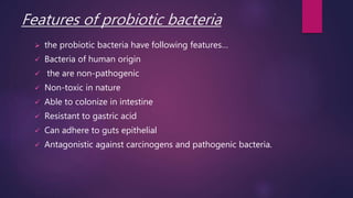 Features of probiotic bacteria
 the probiotic bacteria have following features…
 Bacteria of human origin
 the are non-pathogenic
 Non-toxic in nature
 Able to colonize in intestine
 Resistant to gastric acid
 Can adhere to guts epithelial
 Antagonistic against carcinogens and pathogenic bacteria.
 