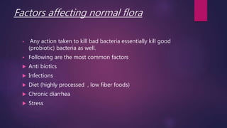 Factors affecting normal flora
 Any action taken to kill bad bacteria essentially kill good
(probiotic) bacteria as well.
 Following are the most common factors
 Anti biotics
 Infections
 Diet (highly processed , low fiber foods)
 Chronic diarrhea
 Stress
 