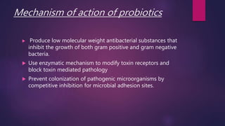 Mechanism of action of probiotics
 Produce low molecular weight antibacterial substances that
inhibit the growth of both gram positive and gram negative
bacteria.
 Use enzymatic mechanism to modify toxin receptors and
block toxin mediated pathology
 Prevent colonization of pathogenic microorganisms by
competitive inhibition for microbial adhesion sites.
 