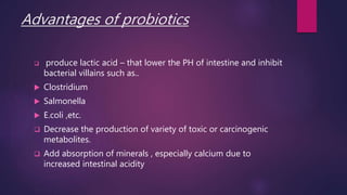 Advantages of probiotics
 produce lactic acid – that lower the PH of intestine and inhibit
bacterial villains such as..
 Clostridium
 Salmonella
 E.coli ,etc.
 Decrease the production of variety of toxic or carcinogenic
metabolites.
 Add absorption of minerals , especially calcium due to
increased intestinal acidity
 