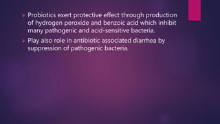  Probiotics exert protective effect through production
of hydrogen peroxide and benzoic acid which inhibit
many pathogenic and acid-sensitive bacteria.
 Play also role in antibiotic associated diarrhea by
suppression of pathogenic bacteria.
 
