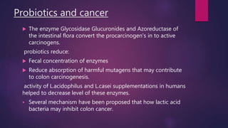 Probiotics and cancer
 The enzyme Glycosidase Glucuronides and Azoreductase of
the intestinal flora convert the procarcinogen's in to active
carcinogens.
probiotics reduce:
 Fecal concentration of enzymes
 Reduce absorption of harmful mutagens that may contribute
to colon carcinogenesis.
activity of L.acidophilus and L.casei supplementations in humans
helped to decrease level of these enzymes.
 Several mechanism have been proposed that how lactic acid
bacteria may inhibit colon cancer.
 