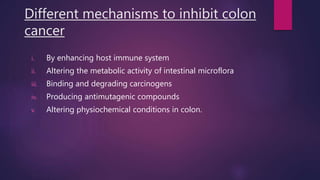 Different mechanisms to inhibit colon
cancer
i. By enhancing host immune system
ii. Altering the metabolic activity of intestinal microflora
iii. Binding and degrading carcinogens
iv. Producing antimutagenic compounds
v. Altering physiochemical conditions in colon.
 