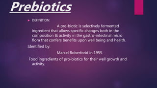 Prebiotics
 DEFINITION:
A pre-biotic is selectively fermented
ingredient that allows specific changes both in the
composition & activity in the gastro-intestinal micro
flora that confers benefits upon well being and health.
Identified by:
Marcel Roberforid in 1955.
Food ingredients of pro-biotics for their well growth and
activity.
 