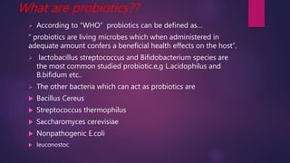 What are probiotics??
 According to “WHO” probiotics can be defined as…
“ probiotics are living microbes which when administered in
adequate amount confers a beneficial health effects on the host”.
 lactobacillus streptococcus and Bifidobacterium species are
the most common studied probiotic.e,g L.acidophilus and
B.bifidum etc..
 The other bacteria which can act as probiotics are
 Bacillus Cereus
 Streptococcus thermophilus
 Saccharomyces cerevisiae
 Nonpathogenic E.coli
 leuconostoc
 