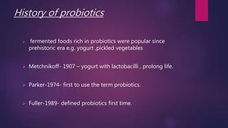 History of probiotics
 fermented foods rich in probiotics were popular since
prehistoric era e.g. yogurt ,pickled vegetables
 Metchnikoff- 1907 – yogurt with lactobacilli , prolong life.
 Parker-1974- first to use the term probiotics.
 Fuller-1989- defined probiotics first time.
 
