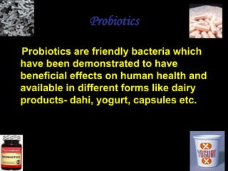 Probiotics
Probiotics are friendly bacteria which
have been demonstrated to have
beneficial effects on human health and
available in different forms like dairy
products- dahi, yogurt, capsules etc.
 