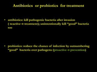 Antibiotics or probiotics for treatment
• antibiotics: kill pathogenic bacteria after invasion
( reactive treatment); unintentionally kill “good” bacteria
too
• probiotics: reduce the chance of infection by outnumbering
“good” bacteria over pathogens (proactive prevention)
 