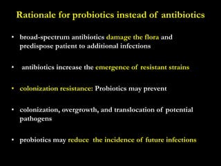 Rationale for probiotics instead of antibiotics
• broad-spectrum antibiotics damage the flora and
predispose patient to additional infections
• antibiotics increase the emergence of resistant strains
• colonization resistance: Probiotics may prevent
• colonization, overgrowth, and translocation of potential
pathogens
• probiotics may reduce the incidence of future infections
 