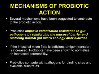 MECHANISMS OF PROBIOTIC
ACTION
• Several mechanisms have been suggested to contribute
to the probiotic action.
• Probiotics improve colonization resistance to gut
pathogens by reinforcing the mucosal barrier and
restoring normal gut micro ecology after diarrhea.
• If the intestinal micro flora is deficient, antigen transport
is increased. Probiotics have been shown to normalize
an increased permeability.
• Probiotics compete with pathogens for binding sites and
available substrates.
 
