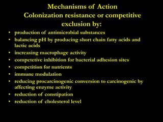 Mechanisms of Action
Colonization resistance or competitive
exclusion by:
• production of antimicrobial substances
• balancing pH by producing short chain fatty acids and
lactic acids
• increasing macrophage activity
• competetive inhibition for bacterial adhesion sites
• competition for nutrients
• immune modulation
• reducing procarcinogenic conversion to carcinogenic by
affecting enzyme activity
• reduction of constipation
• reduction of cholesterol level
 