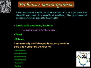 Probiotics microorganisms
• Lactic acid producing bacteria
Lactobacilli and Bifidobacterium
• Yeast
• Others
Commercially available products may contain
pure and combined cultures of:
• Lactobacillus
• Bifidobacterium
• Streptococcus
• Pedicococcus
• Aspergillus
• Bacillus
Probitocs consist specific microbial cultures and/ or ingredients that
stimulate gut micro flora capable of modifying the gastrointestinal
environment which keeps the host healthy
 