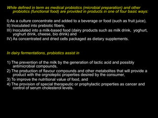 While defined in term as medical probiotics (microbial preparation) and other
probiotics (functional food) are provided in products in one of four basic ways:
I) As a culture concentrate and added to a beverage or food (such as fruit juice),
II) Inoculated into prebiotic fibers,
III) Inoculated into a milk-based food (dairy products such as milk drink, yoghurt,
yoghurt drink, cheese, bio drink) and
IV) As concentrated and dried cells packaged as dietary supplements.
In dairy fermentations, probiotics assist in
1) The prevention of the milk by the generation of lactic acid and possibly
antimicrobial compounds,
2) The production of flavour compounds and other metabolites that will provide a
product with the orgnoleptic properties desired by the consumer,
3) To improve the nutritional value of food, and
4) The provision of special therapeutic or prophylactic properties as cancer and
control of serum cholesterol levels.
 