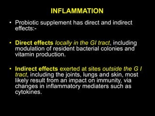 INFLAMMATION
• Probiotic supplement has direct and indirect
effects:-
• Direct effects locally in the GI tract, including
modulation of resident bacterial colonies and
vitamin production.
• Indirect effects exerted at sites outside the G I
tract, including the joints, lungs and skin, most
likely result from an impact on immunity, via
changes in inflammatory mediaters such as
cytokines.
 