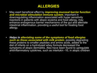 ALLERGIES
• May exert beneficial effect by improving mucosal barrier function
and microbial stimulation immune system, important in
downregulating inflammation associated with hyper sensitivity
reactions in patients with atopic eczema and food allergy, may
enhance endogenous barrier mechanisms of the gut and alleviate
intestinal inflammation, providing a useful tool for treating food
allergy.
• Helps in alleviating some of the symptoms of food allergies
such as those associated with milk protein, possibly degrading
these proteins to smaller peptides and amino acids, added to the
diet of infants on a hydrolysed whey formula decreased the
symptoms of atopic dermatitis. Also have been found to upregulate
antiinflammatory cytokines, such as interlukin -10, in atopic children
.
 