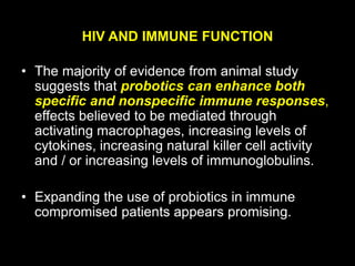 HIV AND IMMUNE FUNCTION
• The majority of evidence from animal study
suggests that probotics can enhance both
specific and nonspecific immune responses,
effects believed to be mediated through
activating macrophages, increasing levels of
cytokines, increasing natural killer cell activity
and / or increasing levels of immunoglobulins.
• Expanding the use of probiotics in immune
compromised patients appears promising.
 