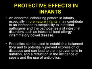 PROTECTIVE EFFECTS IN
INFANTS
• An abnormal colonizing pattern in infants,
especially in premature infants, may contribute
to an increased susceptibility to intestinal
pathogens and the pathogenesis of intestinal
disorders such as intestinal food allergy,
inflammatory bowel disease.
• Probiotics can be used to establish a balanced
flora and to potentially prevent expression of
diseases and can lead to the improvements in
nutrition, and a reduction in the incidence of
sepsis and the use of antibiotics.
 