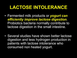 LACTOSE INTOLERANCE
• Fermented milk products or yogurt can
efficiently improve lactose digestion.
Probiotics bacteria normally contribute to
lactose digestion in the small intestine.
• Several studies have shown better lactose
digestion and less hydrogen production in
patients with lactose intolerance who
consumed non heated yogurt.
 